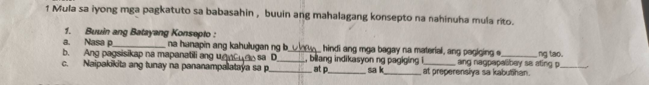 Mula sa iyong mga pagkatuto sa babasahin , buuin ang mahalagang konsepto na nahinuha mula rito. 
1. Buuin ang Batayang Konsepto : 
a. Nasa p _na hanapin ang kahulugan ng b ne hindi ang mga bagay na material, ang pagiging e 
ng tao. 
b. Ang pagsisikap na mapanatili ang u△nCdo sa D_ _, bilang indikasyon ng pagiging i ang nagpapalibay sa ating p _ 
c. Naipakikita ang tunay na pananampalataya sa p at p _ sa k _at preperensiya sa kabutihan.