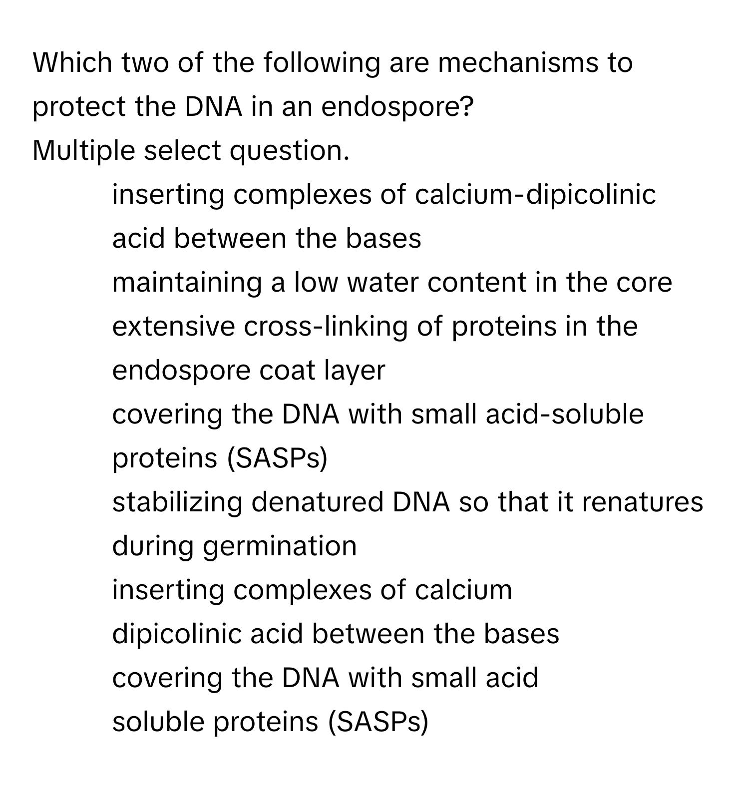 Which two of the following are mechanisms to protect the DNA in an endospore? 
Multiple select question.

* inserting complexes of calcium-dipicolinic acid between the bases
* maintaining a low water content in the core
* extensive cross-linking of proteins in the endospore coat layer
* covering the DNA with small acid-soluble proteins (SASPs)
* stabilizing denatured DNA so that it renatures during germination
* inserting complexes of calcium
* dipicolinic acid between the bases
* covering the DNA with small acid
* soluble proteins (SASPs)