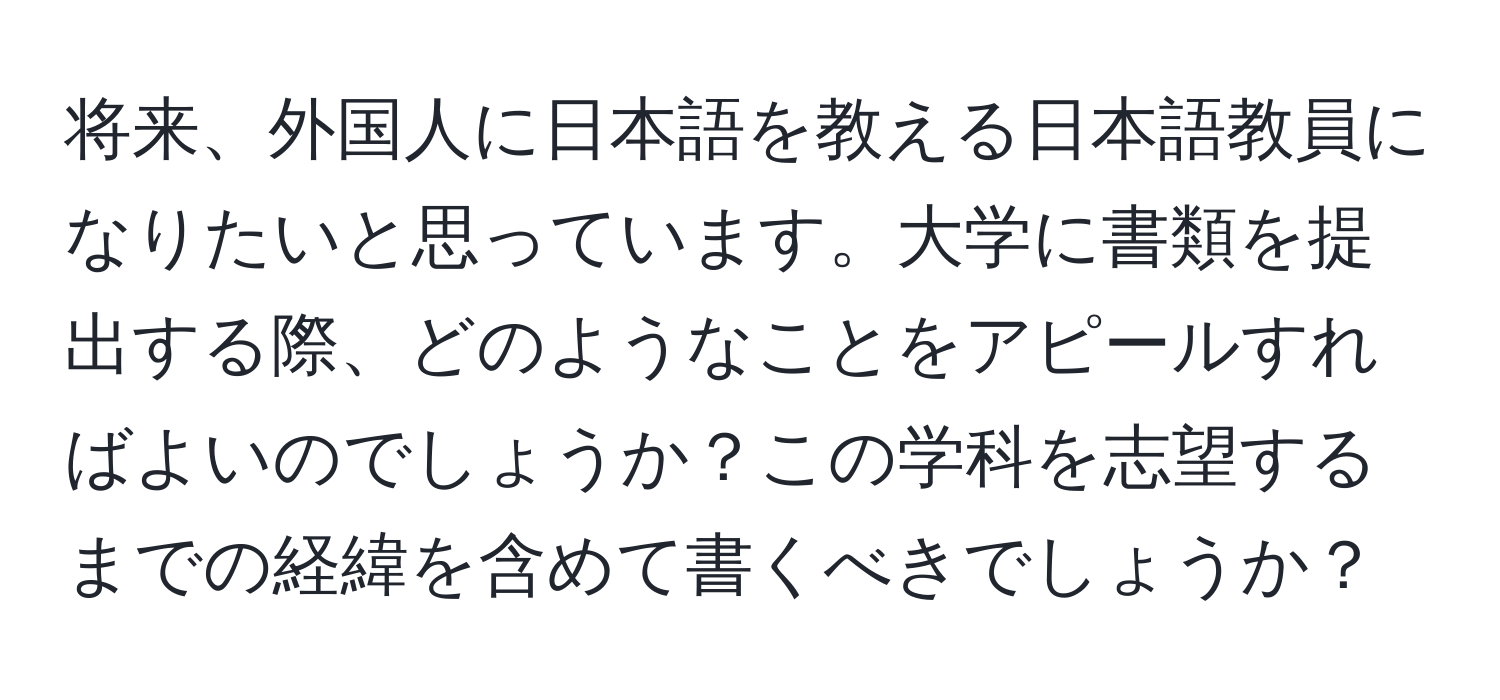 将来、外国人に日本語を教える日本語教員になりたいと思っています。大学に書類を提出する際、どのようなことをアピールすればよいのでしょうか？この学科を志望するまでの経緯を含めて書くべきでしょうか？