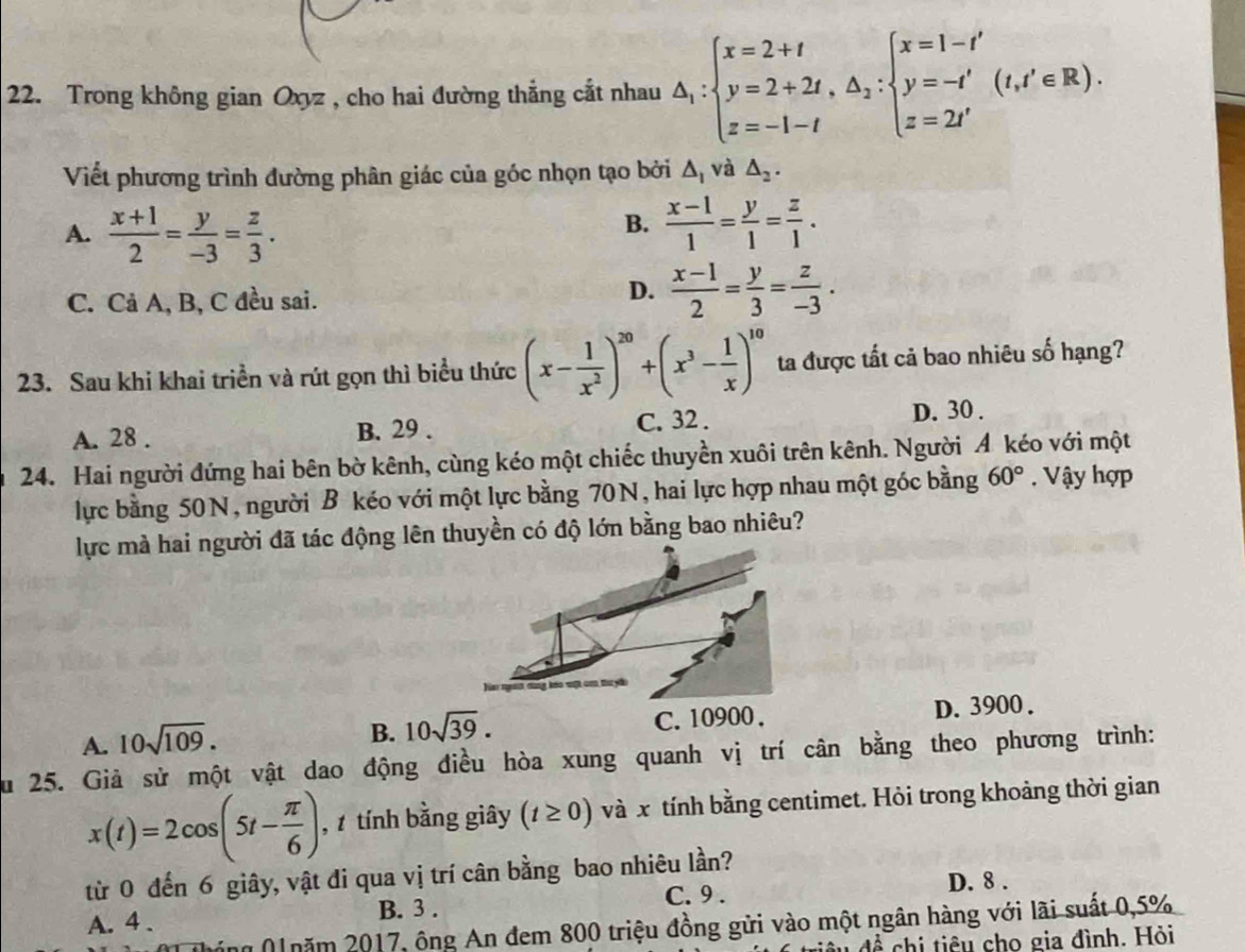 Trong không gian Oxyz , cho hai đường thẳng cắt nhau △ _1:beginarrayl x=2+t y=2+2t,△ _2:beginarrayl x=1-t' y=-t' z=2t'endarray. (t,t'∈ R).
Viết phương trình đường phân giác của góc nhọn tạo bởi △ _1 và △ _2.
A.  (x+1)/2 = y/-3 = z/3 .
B.  (x-1)/1 = y/1 = z/1 .
C. Cả A, B, C đều sai.
D.  (x-1)/2 = y/3 = z/-3 .
23. Sau khi khai triển và rút gọn thì biểu thức (x- 1/x^2 )^20+(x^3- 1/x )^10 ta được tất cả bao nhiêu số hạng?
A. 28 . B. 29 . C. 32 . D. 30 .
24. Hai người đứng hai bên bờ kênh, cùng kéo một chiếc thuyền xuôi trên kênh. Người A kéo với một
lực bằng 50N, người B kéo với một lực bằng 70N, hai lực hợp nhau một góc bằng 60°. Vậy hợp
lực mà hai người đã tác động lên thuyền có độ lớn bằng bao nhiêu?
A. 10sqrt(109). C. 10900. D. 3900 .
B. 10sqrt(39).
Su 25. Giả sử một vật dao động điều hòa xung quanh vị trí cân bằng theo phương trình:
x(t)=2cos (5t- π /6 ) ,  tính bằng giây (t≥ 0) và x tính bằng centimet. Hỏi trong khoảng thời gian
từ 0 đến 6 giây, vật đi qua vị trí cân bằng bao nhiêu lần?
C. 9 . D. 8 .
A. 4 . B. 3 .
n N năm 2017, ông An đem 800 triệu đồng gửi vào một ngân hàng với lãi suất 0,5%
đề chi tiêu cho gia đình. Hỏi