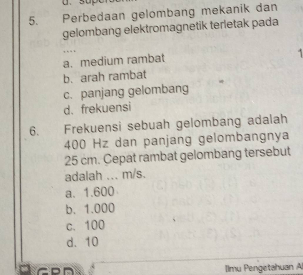 sup
5. Perbedaan gelombang mekanik dan
gelombang elektromagnetik terletak pada
……
a. medium rambat
1
b. arah rambat
c. panjang gelombang
d. frekuensi
6. Frekuensi sebuah gelombang adalah
400 Hz dan panjang gelombangnya
25 cm. Cepat rambat gelombang tersebut
adalah ... m/s.
a、 1.600
b. 1.000
c. 100
d. 10
Ilmu Pengetahuan A