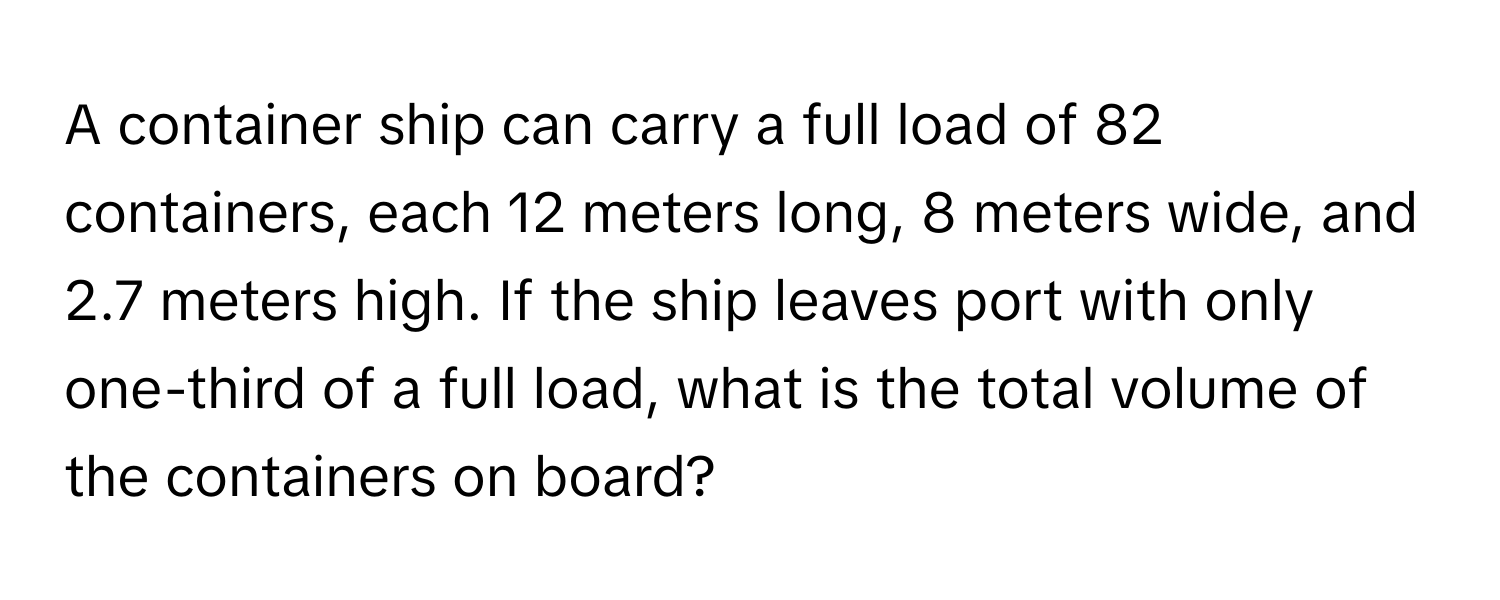 A container ship can carry a full load of 82 containers, each 12 meters long, 8 meters wide, and 2.7 meters high. If the ship leaves port with only one-third of a full load, what is the total volume of the containers on board?