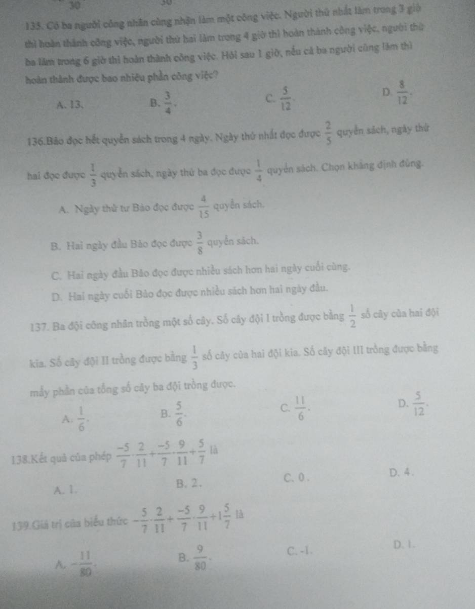 30
30
135. Có ba người công nhân cùng nhận làm một công việc. Người thứ nhất làm trong 3 giờ
thì hoàn thành công việc, người thứ hai làm trong 4 giờ thì hoàn thành công việc, người thừ
ba lâm trong 6 giờ thì hoàn thành công việc. Hỏi sau 1 giờ, nều cả ba người cũng lăm thì
hoàn thành được bao nhiêu phần công việc?
A. 13. B.  3/4 .
C.  5/12 .
D.  8/12 .
136.Bảo đọc hết quyền sách trong 4 ngày. Ngày thứ nhất đọc được  2/5  quyền sách, ngày thứ
hai đọc được  1/3  quyển sách, ngày thứ ba đọc được  1/4  quyển sách. Chọn khảng định đủng.
A. Ngày thử tư Bảo đọc được  4/15  quyền sách.
B. Hai ngày đầu Bảo đọc được  3/8  quyển sách.
C. Hai ngày đầu Bảo đọc được nhiều sách hơn hai ngày cuối cùng.
D. Hai ngày cuối Bảo đọc được nhiều sách hơn hai ngày đầu.
137. Ba đội công nhân trồng một số cây. Số cây đội 1 trồng được bằng  1/2  số cây của hai đội
kia. Số cây đội II trồng được bằng  1/3  số cây của hai đội kia. Số cây đội III trồng được bằng
mảy phần của tổng số cây ba đội trồng được.
A.  1/6 · 
B.  5/6 .
D.
C.  11/6 .  5/12 .
138.Kết quả của phép  (-5)/7 ·  2/11 + (-5)/7 ·  9/11 + 5/7  là
A. 1. B. 2 .
C、 0.
D. 4 .
139.Giá trị của biểu thức - 5/7 ·  2/11 + (-5)/7 ·  9/11 +1 5/7  là
D. 1.
A. - 11/80 ·
B.  9/80 .
C. -1.