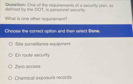 One of the requirements of a security plan, as
defined by the DOT, is personnel security.
What is one other requirement?
Choose the correct option and then select Done.
Site surveillance equipment
En route security
Zero access
Chemical exposure records