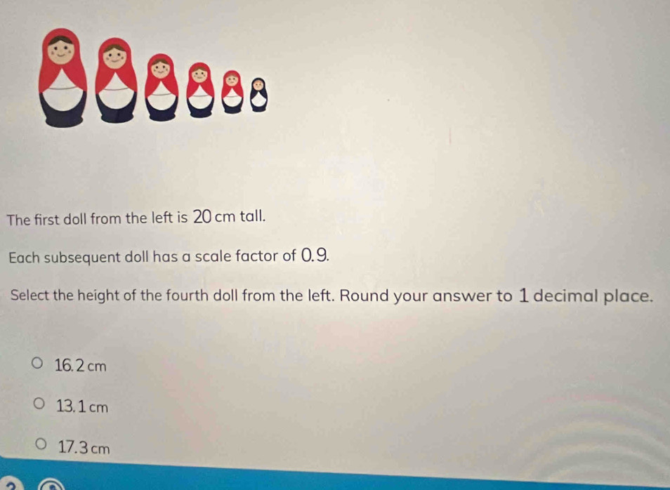 88ss..
The first doll from the left is 20 cm tall.
Each subsequent doll has a scale factor of 0. 9.
Select the height of the fourth doll from the left. Round your answer to 1 decimal place.
16. 2 cm
13. 1 cm
17.3 cm