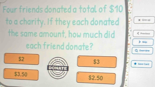 Four friends donated a total of $10
to a charity. If they each donated X Give up
the same amount, how much did Previous
each friend donate?
Skip
Overviea
$2
$3
Save Card
$3.50 $2.50