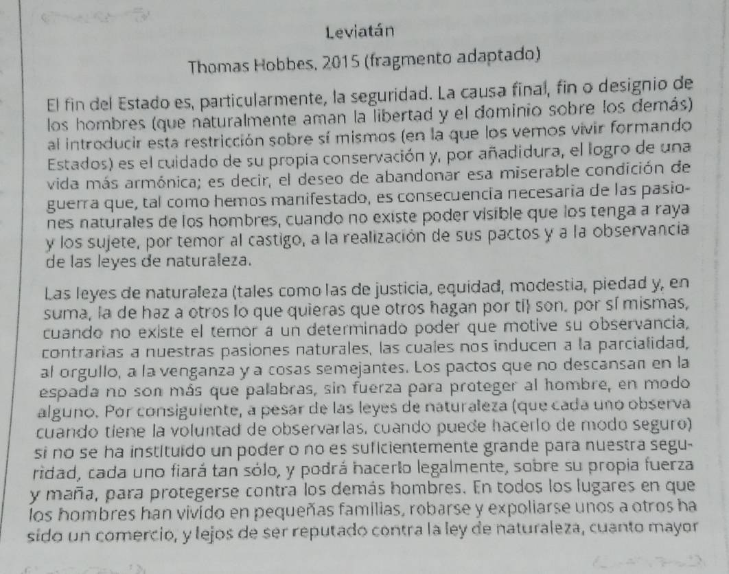 Leviatán
Thomas Hobbes, 2015 (fragmento adaptado)
El fin del Estado es, particularmente, la seguridad. La causa final, fin o designio de
los hombres (que naturalmente aman la libertad y el dominio sobre los demás)
al introducir esta restricción sobre sí mismos (en la que los vemos vivir formando 
Estados) es el cuidado de su propia conservación y, por añadidura, el logro de una
vida más armónica; es decir, el deseo de abandonar esa miserable condición de
guerra que, tal como hemos manifestado, es consecuencía necesaria de las pasio-
nes naturales de los hombres, cuando no existe poder visible que los tenga a raya
y los sujete, por temor al castigo, a la realización de sus pactos y a la observancia
de las leyes de naturaleza.
Las leyes de naturaleza (tales como las de justicia, equidad, modestia, piedad y, en
suma, la de haz a otros lo que quieras que otros hagan por ti son. por sí mismas,
cuando no existe el temor a un determinado poder que motive su observancia,
contrarias a nuestras pasiones naturales, las cuales nos inducen a la parcialidad,
al orgullo, a la venganza y a cosas semejantes. Los pactos que no descansan en la
espada no son más que palabras, sin fuerza para proteger al hombre, en modo
alguno. Por consiguiente, a pesar de las leyes de naturaleza (que cada uno observa
cuando tiene la voluntad de observarlas, cuando puede hacerlo de modo seguro)
si no se ha instituido un poder o no es suficientemente grande para nuestra segu-
ridad, cada uno fiará tan sólo, y podrá hacerlo legalmente, sobre su propia fuerza
y maña, para protegerse contra los demás hombres. En todos los lugares en que
los hombres han vivido en pequeñas familias, robarse y expoliarse unos a otros ha
sido un comercio, y lejos de ser reputado contra la ley de naturaleza, cuanto mayor