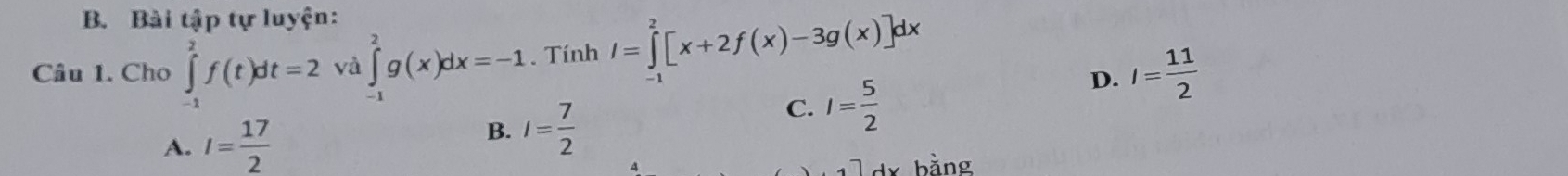 Bài tập tự luyện:
Câu 1. Cho ∈tlimits _(-1)^2f(t)dt=2 và ∈tlimits _(-1)^2g(x)dx=-1. Tính 1=∫[x+2f(x)-3g(x)]dx
D. I= 11/2 
A. I= 17/2  B. I= 7/2 
C. I= 5/2 
□ dx bằng