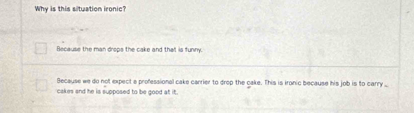 Why is this situation ironic?
Because the man drops the cake and that is funny.
Because we do not expect a professional cake carrier to drop the cake. This is ironic because his job is to carry _
cakes and he is supposed to be good at it.