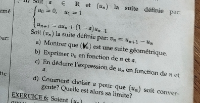 a∈ R et (u_n)
rmé beginarrayl u_0=0,u_1=1 u_n+1=au_n+(1-a)u_n-1endarray. la suite définie par: 
Soit 
Þar; (v_n) la suite définie par: v_n=u_n+1-u_n
a) Montrer que (M) est une suite géométrique. 
b) Exprimer v_n en fonction de π et a. 
c) En déduire l'expression de u_n en fonction de « et 
a, 
tte d) Comment choisir a pour que (u_n)
gente? Quelle est alors sa limite? 
soit conver- 
EXERCICE 6: Soient (y,)