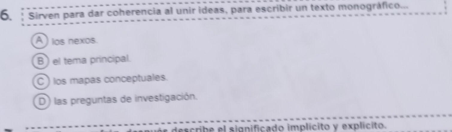 Sirven para dar coherencia al unir ideas, para escribir un texto monográfico...
A ) los nexos.
B ) el tema principal.
C) los mapas conceptuales.
D) las preguntas de investigación.
e describe el significado implícito y explícito.