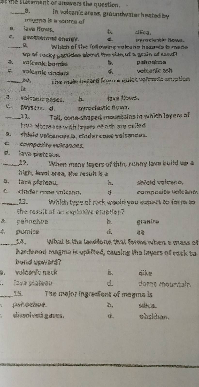 es th e statement or answers the question.
_B. in volcanic areas, groundwater heated by
magma is a source of
a. iava flows. b. silica.
c. geothermal energy. d, pyrociastic flows.
_9. Which of the following volcano hazards is made
up of rocky particles about the size of a grain of sand?
a. vofcanic bombs b. pahoehoe
c. volcanic cinders volcanic ash
d.
_10. The main hazard from a quiet volcanic eruption
is
a. volcanic gases. b. lava flows.
c. geysers. d. pyroclastic flows.
_11. Tall, cone-shaped mountains in which layers of
lava alternate with layers of ash are called 
a. shield volcanoes,b. cinder cone volcanoes.
c. composite volcanoes.
d. lava plateaus.
_12. When many layers of thin, runny lava build up a
high, level area, the result is a
a. lava plateau. b. shield volcano.
c. cinder cone volcano. d. composite volcano.
_13. Which type of rock would you expect to form as
the result of an explosive eruption?
a. pahoehoe b. granite
c. pumice d、
_14. What is the landform that forms when a mass of
hardened magma is uplifted, causing the layers of rock to
bend upward?
a. voicanic neck b. dike
java piateau d. dome mountain
_35. The major ingredient of magma is
. pahoehoe. b. sílica.
dissolved gases. d. obsidian.