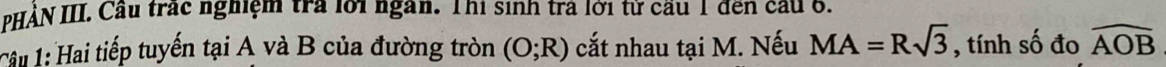 PHÀN III. Cầu trác nghiệm tra lới ngàn. Thi sinh trả lời từ cầu 1 đến cầu 6. 
Câu 1: Hai tiếp tuyến tại A và B của đường tròn (O;R) cắt nhau tại M. Nếu MA=Rsqrt(3) , tính số đo widehat AOB