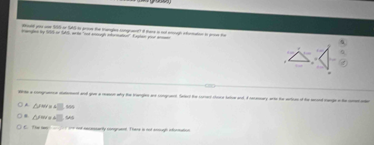 Would you use SSS or SAG to prove the triangles congruen? I there is not enough information to prove the
triangles by SS5 or SAS, write "not enough information". Explain your answen
/
6 ao fan

Wite a congruence statement and give a reson why the trangles wre congruent. Select the conect choce below and, I recessary, ento the werices of the second varge a the comet ater
A △ FWI≌ △ □ s
f. △ FIN≌ △ □
C. The swa an fot are not escessarlly congruent. There is not enough infornation.