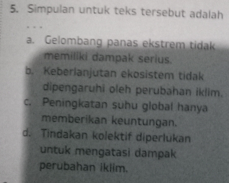 Simpulan untuk teks tersebut adalah
a. Gelombang panas ekstrem tidak
memiliki dampak serius.
b. Keberlanjutan ekosistem tidak
dipengaruhi oleh perubahan iklim.
c. Peningkatan suhu global hanya
memberikan keuntungan.
d. Tindakan kolektif diperlukan
untuk mengatasi dampak
perubahan iklim.