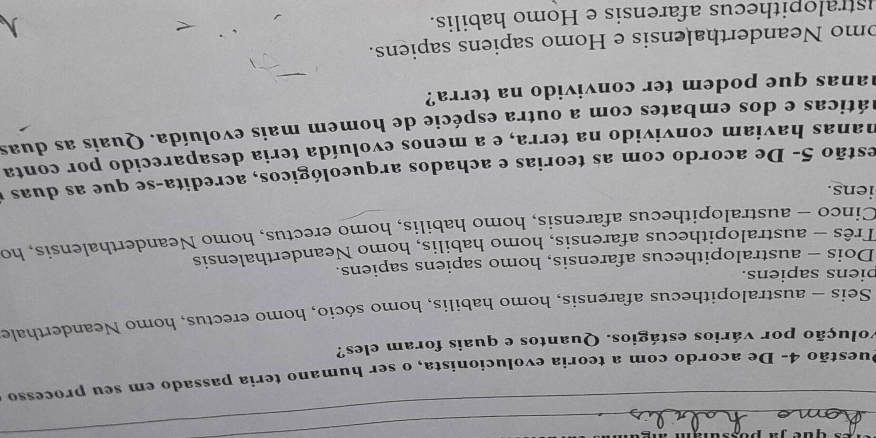 Duestão 4- De acordo com a teoria evolucionista, o ser humano teria passado em seu processo
volução por vários estágios. Quantos e quais foram eles?
Seis - australopithecus afarensis, homo habilis, homo sócio, homo erectus, homo Neanderthale
biens sapiens.
Dois - australopithecus afarensis, homo sapiens sapiens.
Três - australopithecus afarensis, homo habilis, homo Neanderthalensis
Cinco - australopithecus afarensis, homo habilis, homo erectus, homo Neanderthalensis, ho
iens.
estão 5- De acordo com as teorias e achados arqueológicos, acredita-se que as duas y
hanas haviam convivido na terra, e a menos evoluída teria desaparecido por conta
aáticas e dos embates com a outra espécie de homem mais evoluída. Quais as duas
hanas que podem ter convivido na terra?
omo Neanderthalensis e Homo sapiens sapiens.
istralo pithecus afarensis e Homo habilis.