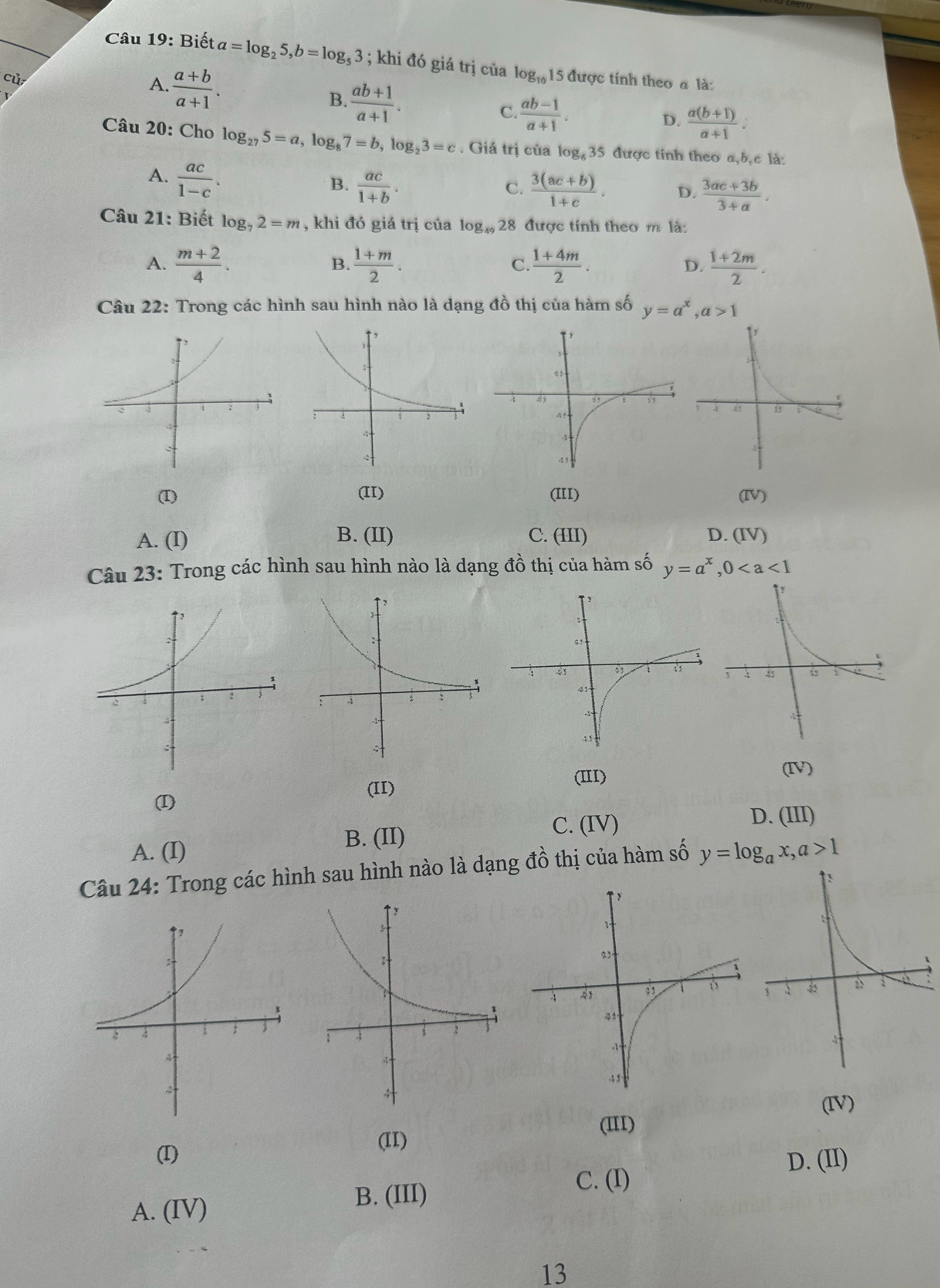 Biết a=log _25,b=log _53; khi đó giá trị của log _101 15 được tính theo  là:
cù
A.  (a+b)/a+1 . B.  (ab+1)/a+1 . C.  (ab-1)/a+1 .
D.  (a(b+1))/a+1 :
Câu 20: Cho log _275=a,log _87=b,log _23=c. Giá trị của log _635 được tính theo a,b,c là:
A.  ac/1-c .
B.  ac/1+b .  (3(ac+b))/1+c . D.  (3ac+3b)/3+a .
C.
Câu 21: Biết log _72=m , khi đó giá trị của log _4928 3 được tính theo m là:
A.  (m+2)/4 .  (1+m)/2 .  (1+4m)/2 .  (1+2m)/2 .
B.
C.
D.
Câu 22: Trong các hình sau hình nào là dạng đồ thị của hàm số y=a^x,a>1
(I) (II) (III) (IV)
A. (I) B. (II) C. (III) D. (IV)
Câu 23: Trong các hình sau hình nào là dạng đồ thị của hàm số y=a^x,0
(IV)
(II)
(III)
(I)
C. (IV)
D. (III)
A. (I)
B. (II)
Câu 24: Trong các hình sau hình nào là dạng đồ thị của hàm số y=log _ax,a>1
(IV)
(III)
(II)
(I) D. (II)
C. (I)
A. (IV)
B. (III)
13