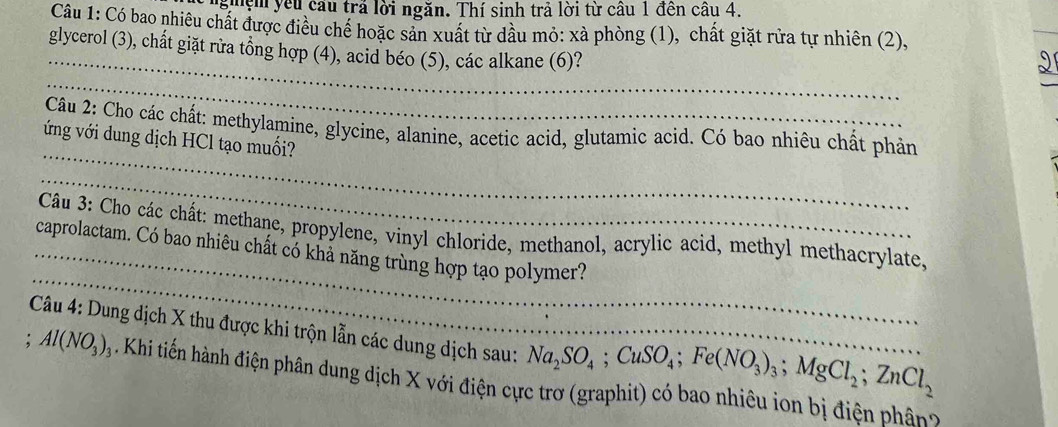 nghệm yêu cầu trả lời ngăn. Thí sinh trả lời từ cầu 1 đền câu 4. 
Câu 1: Có bao nhiêu chất được điều chể hoặc sản xuất từ dầu mỏ: xà phòng (1), chất giặt rửa tự nhiên (2), 
_ 
_ 
glycerol (3), chất giặt rửa tổng hợp (4), acid béo (5), các alkane (6)? 
_ 
_ 
Câu 2: Cho các chất: methylamine, glycine, alanine, acetic acid, glutamic acid. Có bao nhiêu chất phản 
ứng với dung dịch HCl tạo muối? 
_ 
_ 
Câu 3: Cho các chất: methane, propylene, vinyl chloride, methanol, acrylic acid, methyl methacrylate, 
_caprolactam. Có bao nhiêu chất có khả năng trùng hợp tạo polymer? 
Câu 4: Dung dịch X thu được khi trộn lẫn các dung dịch sau: Na_2SO_4; CuSO_4; Fe(NO_3)_3; MgCl_2; ZnCl_2; Al(NO_3)_3. Khi tiến hành điện phân dung dịch X với điện cực trơ (graphit) có bao nhiêu ion bị điện phân?