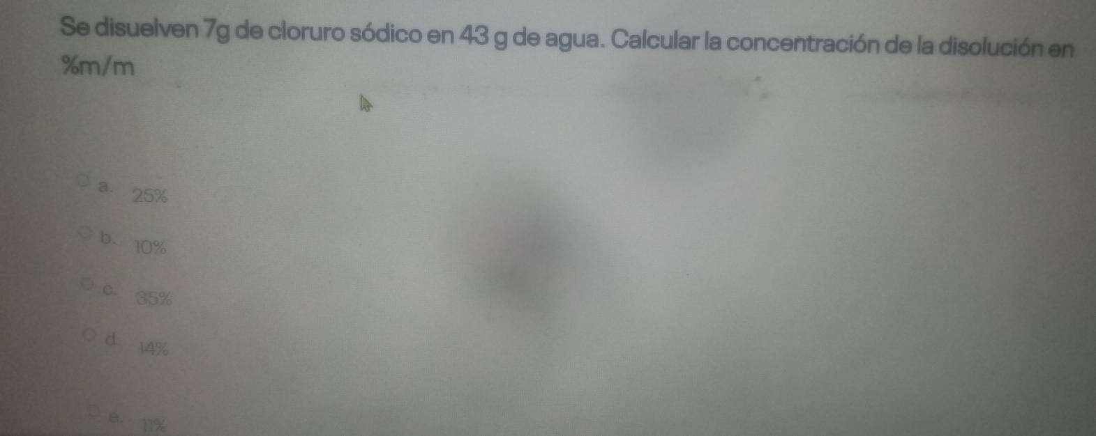 Se disuelven 7g de cloruro sódico en 43 g de agua. Calcular la concentración de la disolución en
%m/m
a. 25%
b. 10%
c. 35%
d 14%
e. 11%