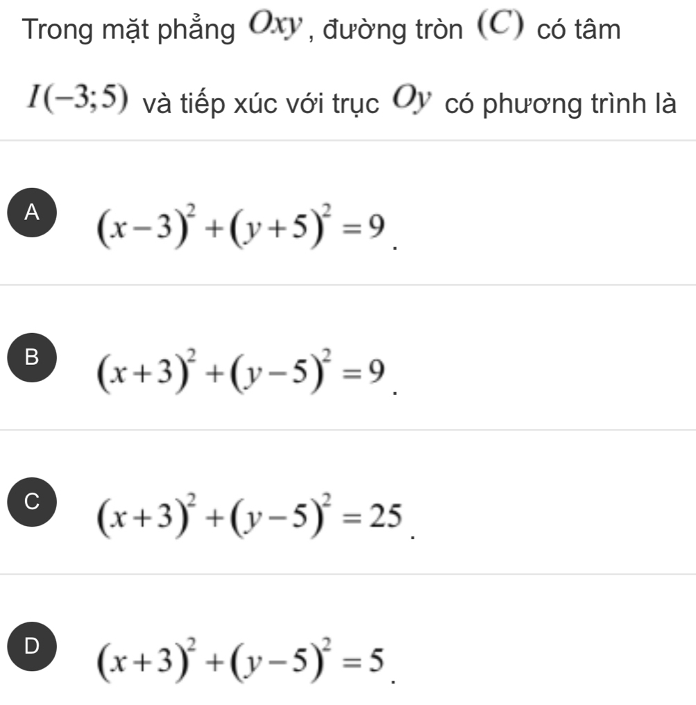 Trong mặt phẳng Oxy, đường tròn (C) có tâm
I(-3;5) và tiếp xúc với trục Oy có phương trình là
A (x-3)^2+(y+5)^2=9_ 
B (x+3)^2+(y-5)^2=9_ .
C (x+3)^2+(y-5)^2=25_ .
D (x+3)^2+(y-5)^2=5_ .