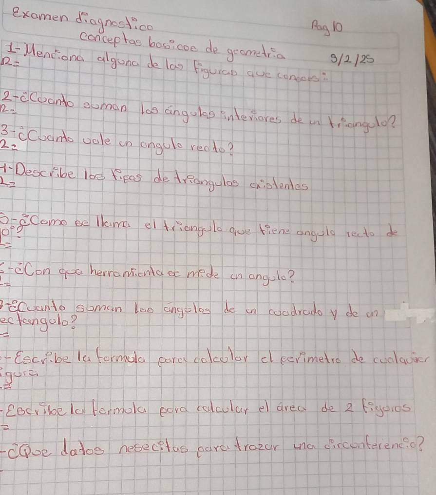 examen ¢iagnestico 
Pag 10 
concephas bas?coe de geomedria
12= 3/2/25 
LMendona alguna de lao figuico aue coneoes:
2=
2-cCoonto soman los angoles interiores de in Kihangelo? 
3- cCoonto oale in angule rec to?
2=
1- Describe l00 fipas detrRangulas cistentes
2=
o-eComo be llame el triangulo goe fiene angulo recto de
0°
c-cCon goe herranicnoa mide on angolo? 
eCoanto soman loe angoles de in coodrado y de on 
ectangolo? 
- Escrbe la formora pares calcolar cleerimetro de cuolacier 
gure 
Cocvibela Formola eara calcular el area de 2 figoies 
= 
CDoe datos nesecitas earetrozar ma circonterenc.c?