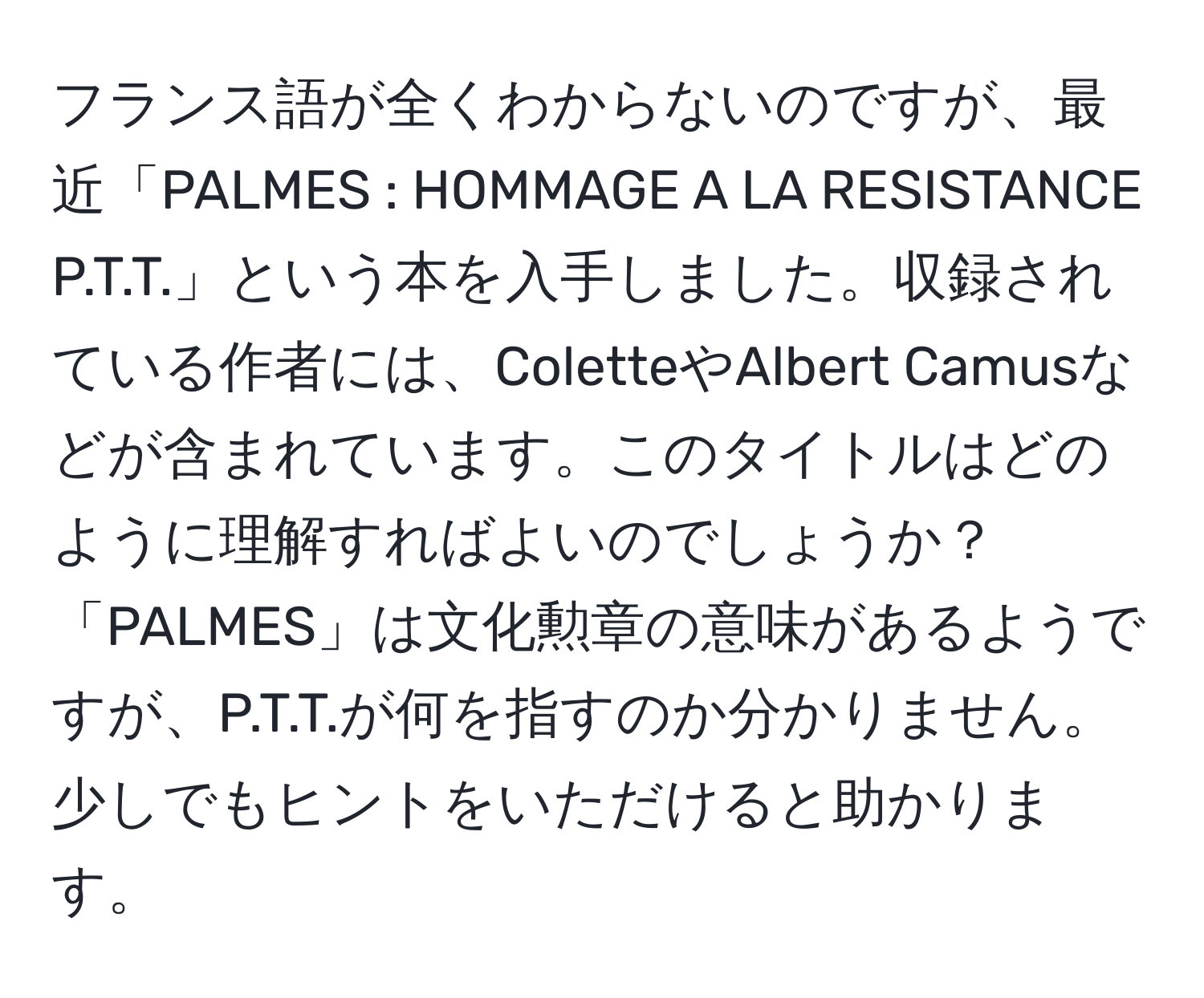 フランス語が全くわからないのですが、最近「PALMES : HOMMAGE A LA RESISTANCE P.T.T.」という本を入手しました。収録されている作者には、ColetteやAlbert Camusなどが含まれています。このタイトルはどのように理解すればよいのでしょうか？「PALMES」は文化勲章の意味があるようですが、P.T.T.が何を指すのか分かりません。少しでもヒントをいただけると助かります。