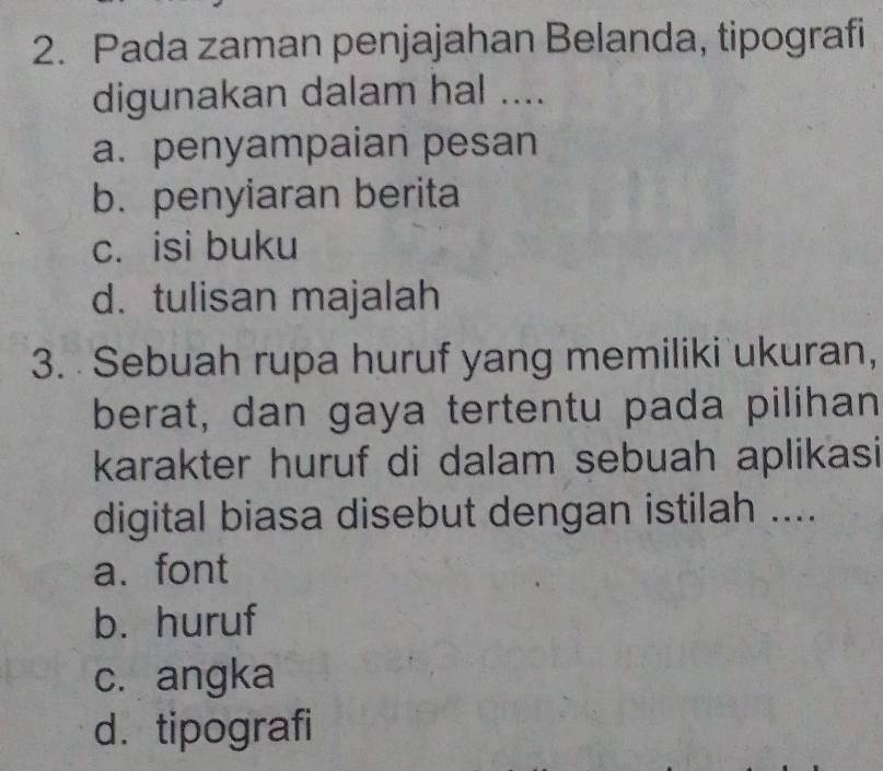 Pada zaman penjajahan Belanda, tipografi
digunakan dalam hal ....
a. penyampaian pesan
b. penyiaran berita
c. isi buku
d. tulisan majalah
3. Sebuah rupa huruf yang memiliki ukuran,
berat, dan gaya tertentu pada pilihan
karakter huruf di dalam sebuah aplikasi
digital biasa disebut dengan istilah ....
a.font
b. huruf
c. angka
d. tipografi