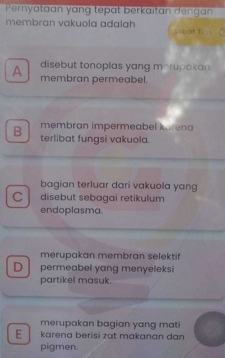 Pernyataan yạng tepɑt berkaïtan dengan
membran vakuola adalah
Sobat Tips
disebut tonoplas yang merupakan
A membran permeabel.
B membran impermeabel karena
terlibat fungsi vakuola.
bagian terluar dari vakuola yang
C disebut sebagai retikulum
endoplasma.
merupakan membran selektif
D permeabel yang menyeleksi
partikel masuk.
merupakan bagian yang mati
E karena berisi zat makanan dan
pigmen.