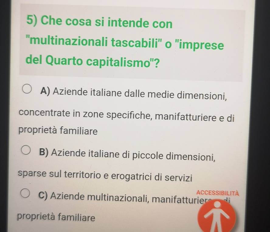 Che cosa si intende con
''multinazionali tascabili'' o 'imprese
del Quarto capitalismo"?
A) Aziende italiane dalle medie dimensioni,
concentrate in zone specifiche, manifatturiere e di
proprietà familiare
B) Aziende italiane di piccole dimensioni,
sparse sul territorio e erogatrici di servizi
ACCESSIBILITA
C) Aziende multinazionali, manifatturier
proprietà familiare