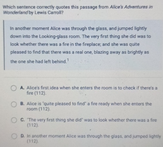 Which sentence correctly quotes this passage from Alice's Adventures in
Wonderland by Lewis Carroll?
In another moment Alice was through the glass, and jumped lightly
down into the Looking-glass room. The very first thing she did was to
look whether there was a fire in the fireplace; and she was quite
pleased to find that there was a real one, blazing away as brightly as
the one she had left behind.'
A. Alice's first idea when she enters the room is to check if there's a
fire (112).
B. Alice is "quite pleased to find" a fire ready when she enters the
room (112).
C. "The very first thing she did’ was to look whether there was a fire
(112).
D. In another moment Alice was through the glass, and jumped lightly
(112).