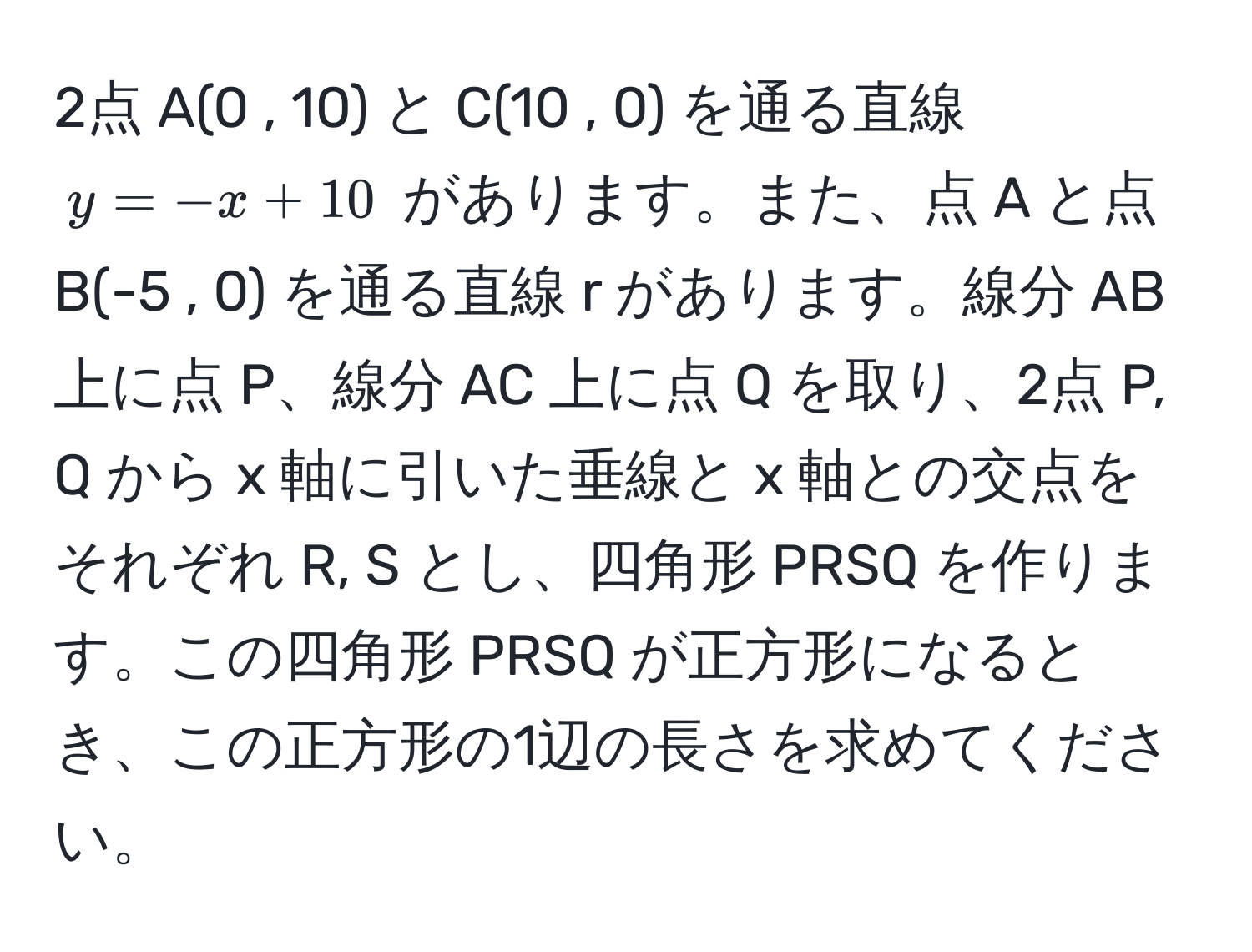 2点 A(0 , 10) と C(10 , 0) を通る直線 $y = -x + 10$ があります。また、点 A と点 B(-5 , 0) を通る直線 r があります。線分 AB 上に点 P、線分 AC 上に点 Q を取り、2点 P, Q から x 軸に引いた垂線と x 軸との交点をそれぞれ R, S とし、四角形 PRSQ を作ります。この四角形 PRSQ が正方形になるとき、この正方形の1辺の長さを求めてください。