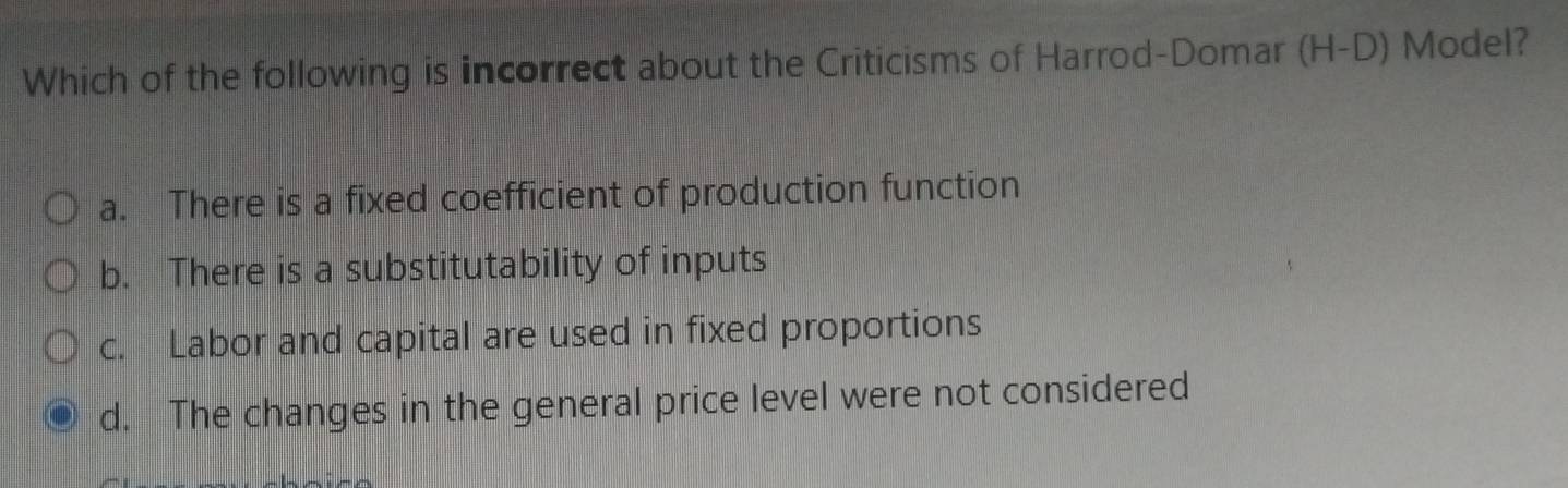 Which of the following is incorrect about the Criticisms of Harrod-Domar (H-D) Model?
a. There is a fixed coefficient of production function
b. There is a substitutability of inputs
c. Labor and capital are used in fixed proportions
d. The changes in the general price level were not considered