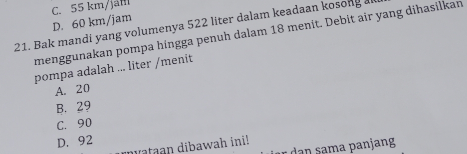 C. 55 km /jah
D. 60 km/jam
21. Bak mandi yang volumenya 522 liter dalam keadaan kosong ak
menggunakan pompa hingga penuh dalam 18 menit. Debit air yang dihasilkan
pompa adalah ... liter /menit
A. 20
B. 29
C. 90
D. 92
dataan dibawah ini!
ür m a panjang