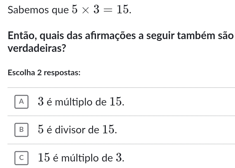 Sabemos que 5* 3=15. 
Então, quais das afırmações a seguir também são
verdadeiras?
Escolha 2 respostas:
A 3 é múltiplo de 15.
B 5 é divisor de 15.
C 15 é múltiplo de 3.