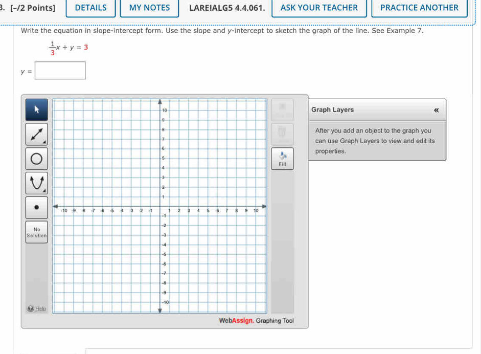 DETAILS MY NOTES LARE!ALG5 4.4.061. ASK YOUR TEACHER PRACTICE ANOTHER 
Write the equation in slope-intercept form. Use the slope and y-intercept to sketch the graph of the line. See Example 7.
 1/3 x+y=3
y=□
Graph Layers 《 
After you add an object to the graph you 
can use Graph Layers to view and edit its 
properties. 
Fill 
No 
Solution 
# Help 
WebAssign. Graphing Tool