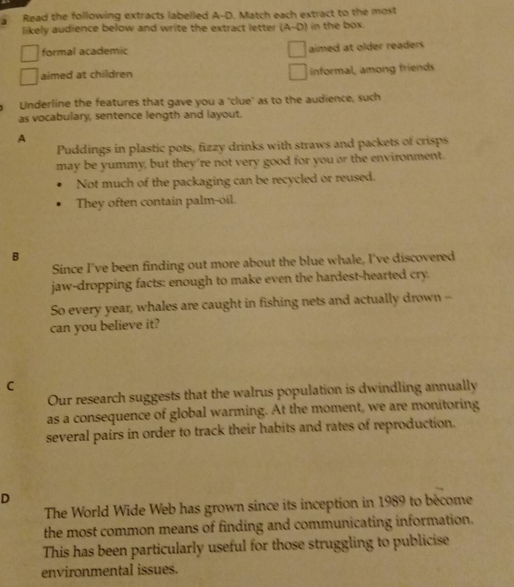 Read the following extracts labelled A-D. Match each extract to the most
likely audience below and write the extract letter (A-D) in the box.
formal academic
aimed at older readers
aimed at children
informal, among friends
Underline the features that gave you a 'clue' as to the audience, such
as vocabulary, sentence length and layout.
A
Puddings in plastic pots, fizzy drinks with straws and packets of crisps
may be yummy, but they're not very good for you or the environment.
Not much of the packaging can be recycled or reused.
They often contain palm-oil.
B
Since I've been finding out more about the blue whale, I've discovered
jaw-dropping facts: enough to make even the hardest-hearted cry.
So every year, whales are caught in fishing nets and actually drown --
can you believe it?
C
Our research suggests that the walrus population is dwindling annually
as a consequence of global warming. At the moment, we are monitoring
several pairs in order to track their habits and rates of reproduction.
D
The World Wide Web has grown since its inception in 1989 to bécome
the most common means of finding and communicating information.
This has been particularly useful for those struggling to publicise
environmental issues.