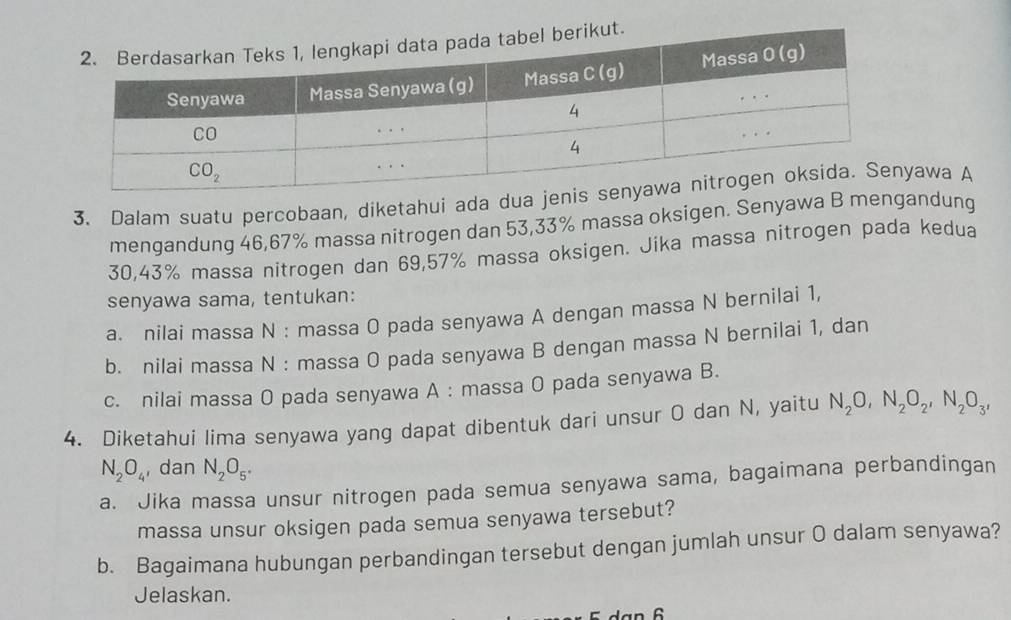 Dalam suatu percobaan, diketahui ada duaawa A
mengandung 46,67% massa nitrogen dan 53,33% massa oksigen. Senyawa B mengandung
30,43% massa nitrogen dan 69,57% massa oksigen. Jika massa nitrogen pada kedua
senyawa sama, tentukan:
a. nilai massa N : massa O pada senyawa A dengan massa N bernilai 1,
b. nilai massa N : massa 0 pada senyawa B dengan massa N bernilai 1, dan
c. nilai massa O pada senyawa A : massa O pada senyawa B.
4. Diketahui lima senyawa yang dapat dibentuk dari unsur O dan N, yaitu N_2O,N_2O_2,N_2O_3,
N_2O_4 , dan N_2O_5^(·)
a. Jika massa unsur nitrogen pada semua senyawa sama, bagaimana perbandingan
massa unsur oksigen pada semua senyawa tersebut?
b. Bagaimana hubungan perbandingan tersebut dengan jumlah unsur O dalam senyawa?
Jelaskan.
n 6