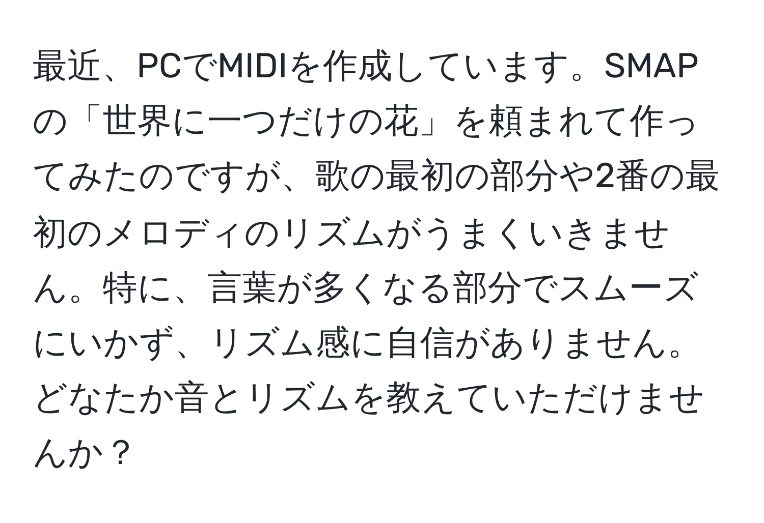 最近、PCでMIDIを作成しています。SMAPの「世界に一つだけの花」を頼まれて作ってみたのですが、歌の最初の部分や2番の最初のメロディのリズムがうまくいきません。特に、言葉が多くなる部分でスムーズにいかず、リズム感に自信がありません。どなたか音とリズムを教えていただけませんか？