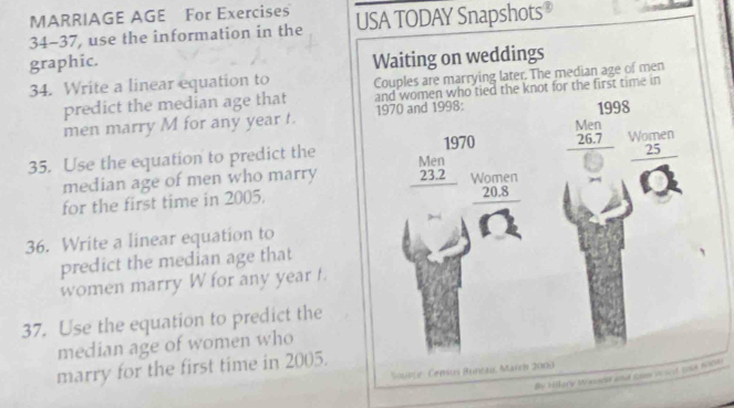 MARRIAGE AGE For Exercises
34-37, use the information in the USA TODAY Snapshots
graphic.
Waiting on weddings
34. Write a linear equation to Couples are marrying later. The median age of men
predict the median age that and women who tied the knot for the first time in
men marry M for any year t. 1970 and 1998: 1998
1970
25
35. Use the equation to predict the beginarrayr Men 26.7 hline endarray Women
median age of men who marry beginarrayr Men 23.2 hline endarray
20.8
for the first time in 2005. Women
36. Write a linear equation to
predict the median age that
women marry W for any year t.
37. Use the equation to predict the
median age of women who
marry for the first time in 2005.
Susce : Census Buntau, March 2009
By Hery Weincla and comino ad cose m0A