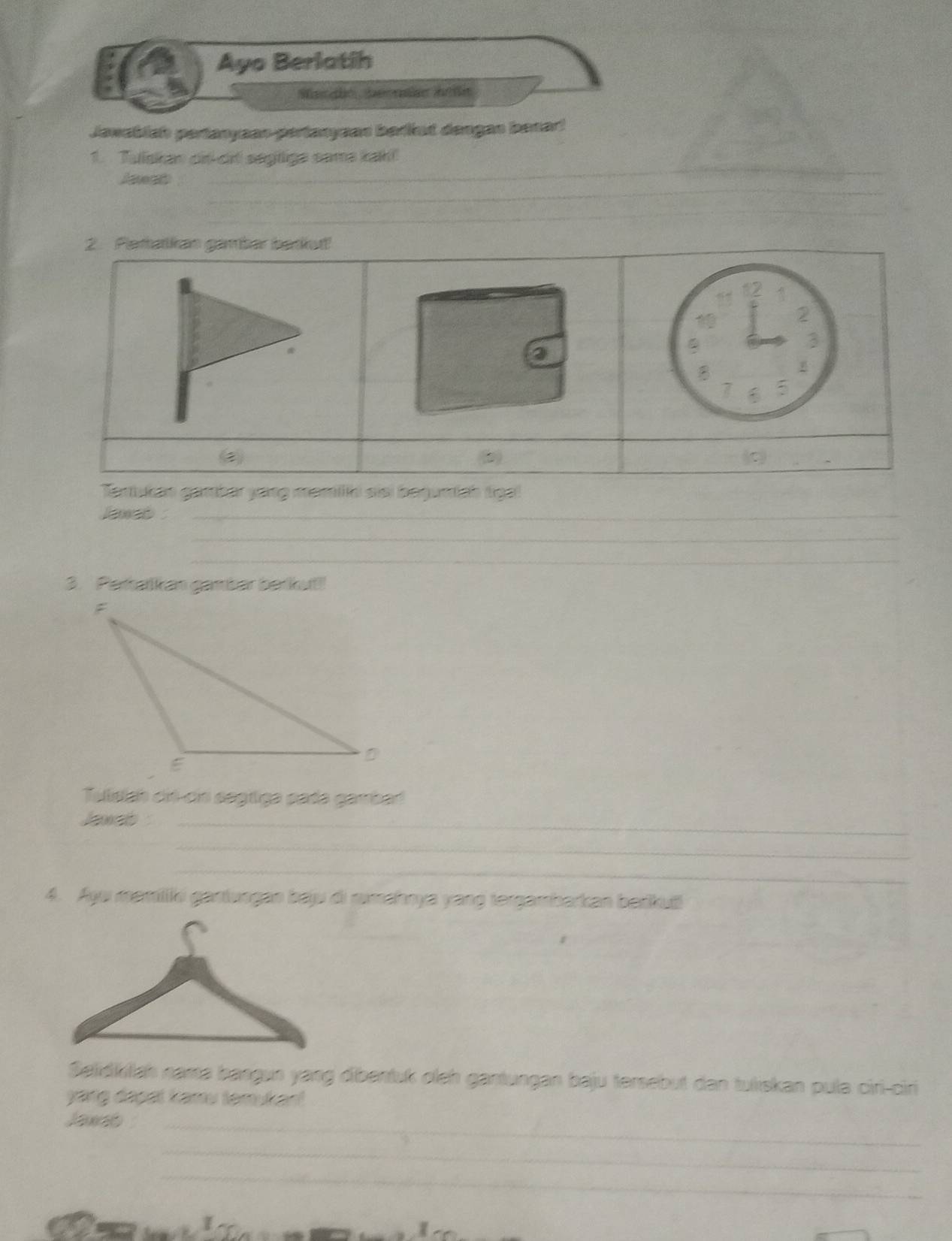 Ayo Berlatih 
Jawsblsh pertanyaan pertanyean barint dengan benart 
_ 
1. Tulskan oir-crl segtige same kah!! 
_ 
_ 
_ 
2. Pettatias gambar badiut! 
_ 
12 
1 
2 
3 
B
7 5
Tertukan gambar yang mamlhi siei begumiah tiga! 
laweo _ 
_ 
_ 
3. Parsatkan gamber barkul!! 
Tulsish cit-cin segtiga pada gambad 
Jaxet_ 
_ 
_ 
4. Ayu mamiliki gantungan bau di rimahnya yang tergambarkan berkuë 
Selidktah nama bangun yang dibentuk oleh gantungan baju tersebut dan tuliskan pula ciri-ciri 
yang dapal kamu temukan! 
Jaxeb_ 
_ 
_ 
* I