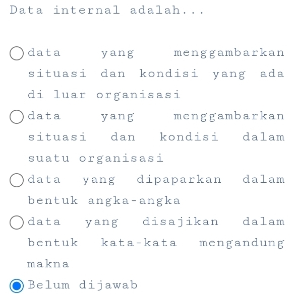 Data internal adalah...
data yang menggambarkan
situasi dan kondisi yang ada
di luar organisasi
data yang menggambarkan
situasi dan kondisi dalam
suatu organisasi
data yang dipaparkan dalam
bentuk angka-angka
data yang disajikan dalam
bentuk kata-kata mengandung
makna
Belum dijawab