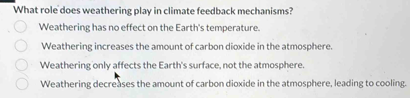 What role does weathering play in climate feedback mechanisms?
Weathering has no effect on the Earth's temperature.
Weathering increases the amount of carbon dioxide in the atmosphere.
Weathering only affects the Earth's surface, not the atmosphere.
Weathering decreases the amount of carbon dioxide in the atmosphere, leading to cooling.