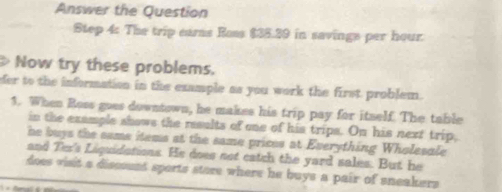 Answer the Question 
Step 4: The trip ears Ross $35.29 in savings per hour. 
> Now try these problems. 
der to the information in the example as you work the first problem. 
1. When Ross goes downtown, he makes his trip pay for itself. The table 
in the example shows the results of one of his trips. On his next trip, 
he buys the same items at the same prices at Everything Wholesale 
and Ter's Liquidations. He does not catch the yard sales. But he 
does visit a disssunt sports store where he buys a pair of sneakers