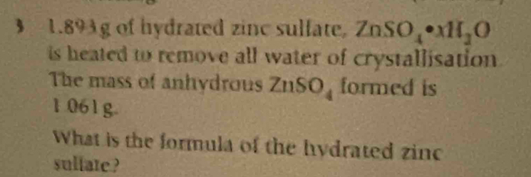 1. 893g of hydrated zinc sulfate. ZnSO_4· Ml2N_2O 
is heated to remove all water of crystallisation 
The mass of anhydrous Zi 1SO_4 formed is
1 061g. 
What is the formula of the hydrated zinc 
sullate ?