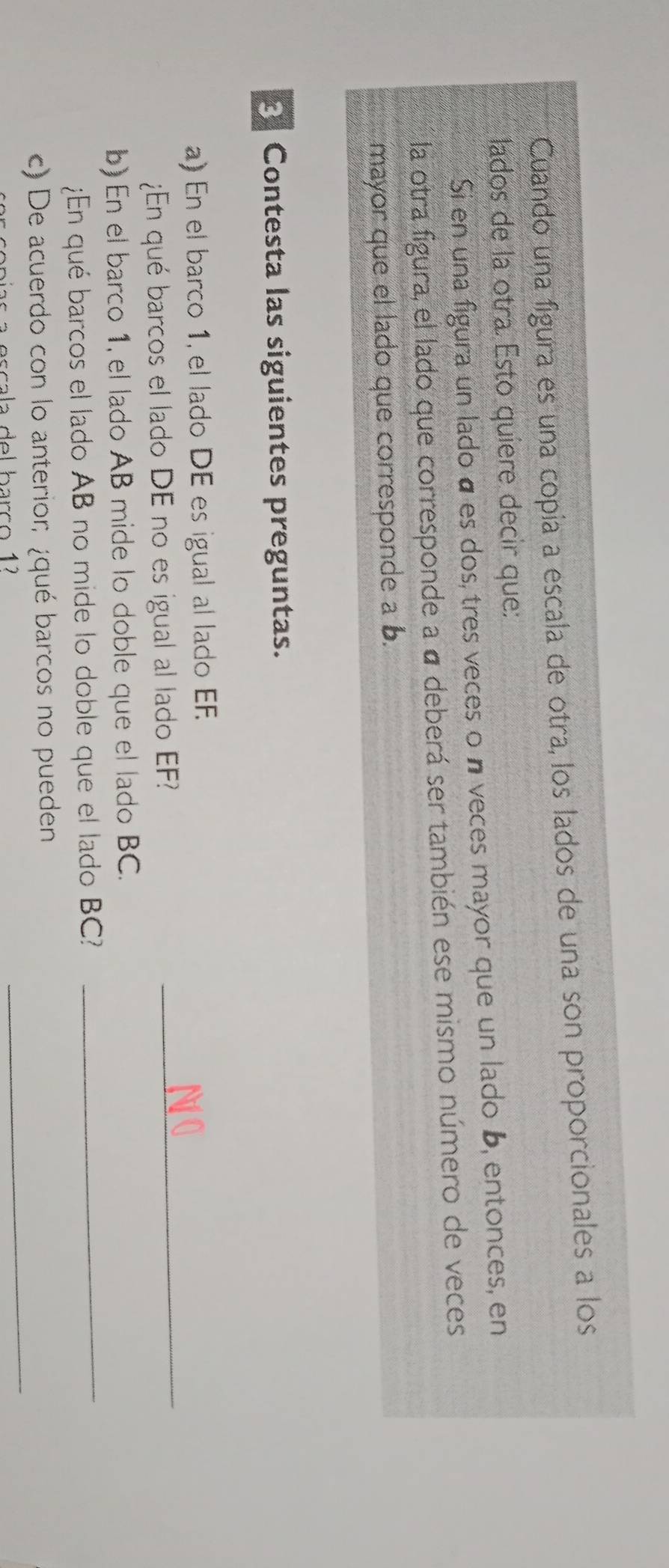 Cuando una figura es una copia a escala de otra, los lados de una son proporcionales a los 
lados de la otra. Esto quiere decir que: 
Si en una figura un lado á es dos, tres veces on veces mayor que un lado b, entonces, en 
la otra figura, el lado que corresponde a á deberá ser también ese mismo número de veces 
mayor que el lado que corresponde a b. 
3 Contesta las siguientes preguntas. 
_ 
a) En el barco 1, el lado DE es igual al lado EF. 
¿En qué barcos el lado DE no es igual al lado EF? 
b) En el barco 1, el lado AB mide lo doble que el lado BC. 
¿En qué barcos el lado AB no mide lo doble que el lado BC? 
_ 
c) De acuerdo con lo anterior; ¿qué barcos no pueden_ 
scala del barço 1