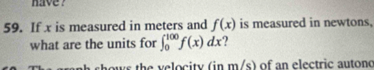 have ? 
59. If x is measured in meters and f(x) is measured in newtons, 
what are the units for ∈t _0^(100)f(x)dx ? 
shows the velocity (in m/s) of an electric autono