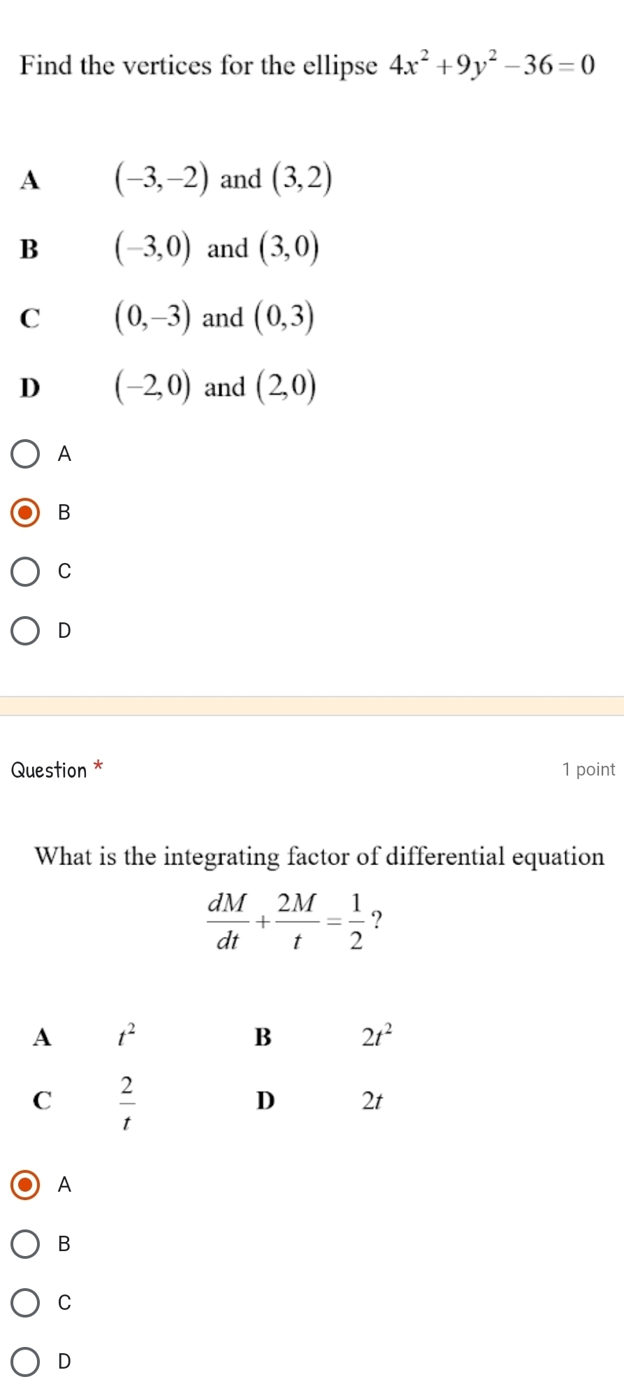 Find the vertices for the ellipse 4x^2+9y^2-36=0
A (-3,-2) and (3,2)
B (-3,0) and (3,0)
C (0,-3) and (0,3)
D (-2,0) and (2,0)
A
B
C
D
Question * 1 point
What is the integrating factor of differential equation
 dM/dt + 2M/t = 1/2  ?
A
B
C
D