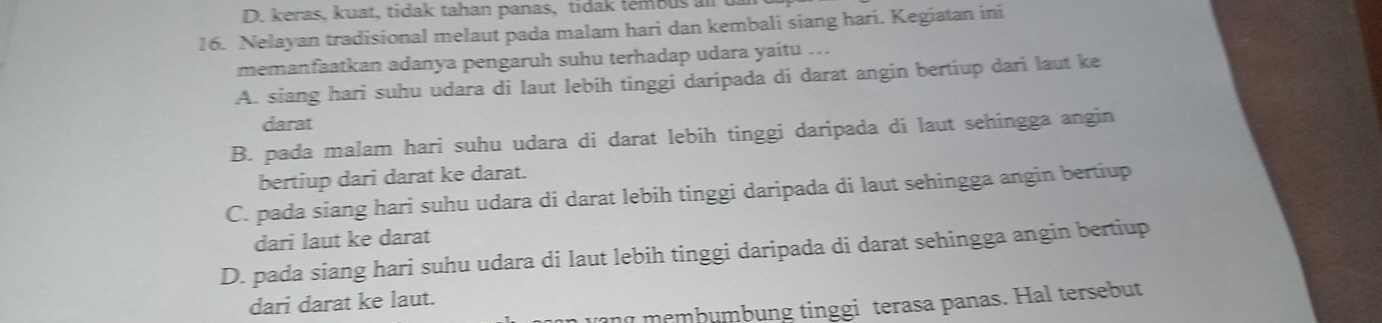 D. keras, kuat, tidak tahan panas, tidak tembus an u
16. Nelayan tradisional melaut pada malam hari dan kembali siang hari. Kegiatan ini
memanfaatkan adanya pengaruh suhu terhadap udara yaitu ...
A. siang hari suhu udara di laut lebih tinggi daripada di darat angin bertiup dari laut ke
darat
B. pada malam hari suhu udara di darat lebih tinggi daripada di laut sehingga angin
bertiup dari darat ke darat.
C. pada siang hari suhu udara di darat lebih tinggi daripada di laut sehingga angin bertiup
dari laut ke darat
D. pada siang hari suhu udara di laut lebih tinggi daripada di darat sehingga angin bertiup
dari darat ke laut.
ηmembumbung tinggi terasa panas. Hal tersebut