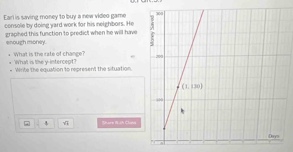 Earl is saving money to buy a new video game 
console by doing yard work for his neighbors. He
graphed this function to predict when he will have
enough money.
What is the rate of change? 
What is the y-intercept?
Write the equation to represent the situation.
sqrt(± ) Share With Class