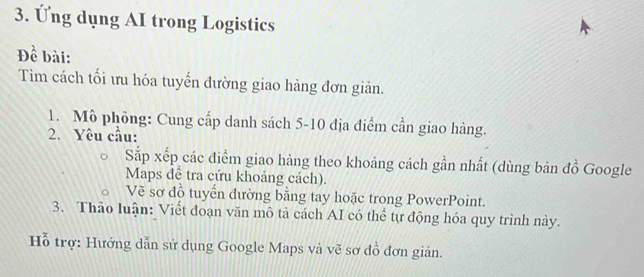 Ứng dụng AI trong Logistics 
Đề bài: 
Tìm cách tối ưu hóa tuyến đường giao hàng đơn giản. 
1. Mô phỏng: Cung cấp danh sách 5-10 địa điểm cần giao hàng. 
2. Yêu cầu: 
Sắp xếp các điểm giao hàng theo khoảng cách gần nhất (dùng bản đồ Google 
Maps để tra cứu khoảng cách). 
Vẽ sơ đồ tuyển đường bằng tay hoặc trong PowerPoint. 
3. Thảo luận: Viết đoạn văn mô tả cách AI có thể tự động hóa quy trình này. 
Hỗ trợ: Hướng dẫn sử dụng Google Maps và vẽ sơ đồ đơn giản.